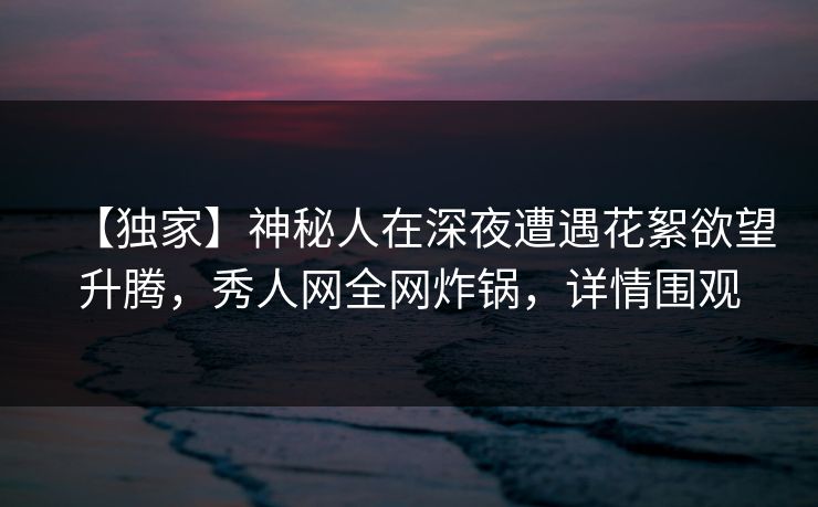 【独家】神秘人在深夜遭遇花絮欲望升腾,秀人网全网炸锅,详情围观 【独家】神秘人在深夜遭遇花絮欲望升腾,秀人网全网炸锅,详情围观