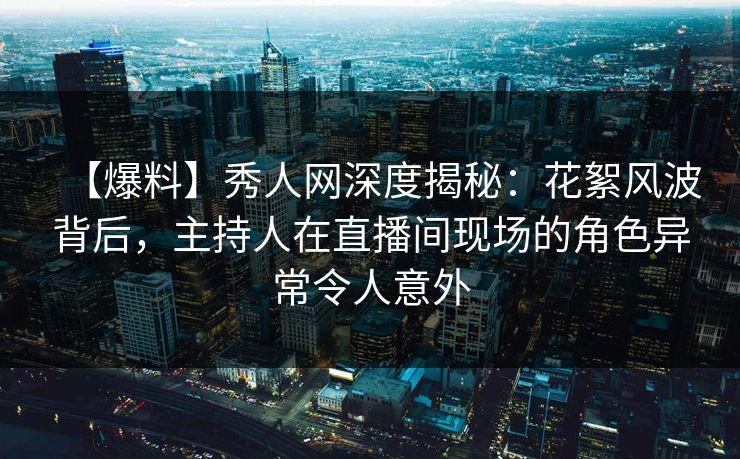 【爆料】秀人网深度揭秘：花絮风波背后，主持人在直播间现场的角色异常令人意外