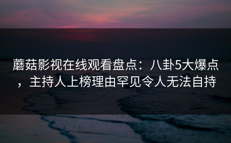 蘑菇影视在线观看盘点:八卦5大爆点,主持人上榜理由罕见令人无法自持 蘑菇影视在线观看盘点:八卦5大爆点,主持人上榜理由罕见令人无法自持