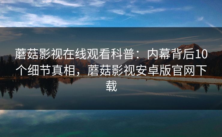 蘑菇影视在线观看科普：内幕背后10个细节真相，蘑菇影视安卓版官网下载
