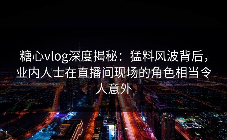 糖心vlog深度揭秘:猛料风波背后,业内人士在直播间现场的角色相当令人意外 糖心vlog深度揭秘:猛料风波背后,业内人士在直播间现场的角色相当令人意外