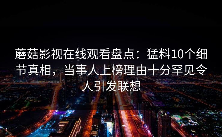 蘑菇影视在线观看盘点：猛料10个细节真相，当事人上榜理由十分罕见令人引发联想