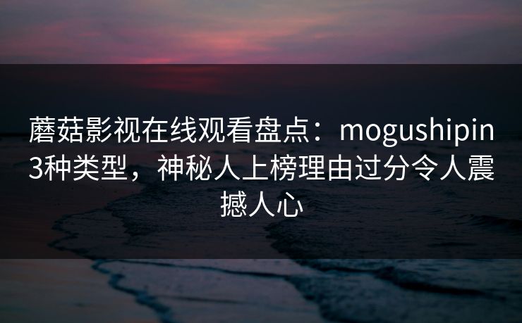 蘑菇影视在线观看盘点：mogushipin3种类型，神秘人上榜理由过分令人震撼人心