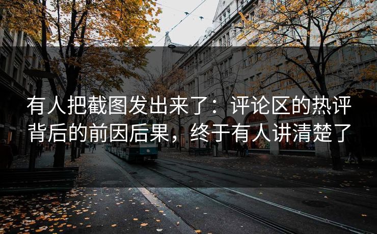 有人把截图发出来了：评论区的热评背后的前因后果，终于有人讲清楚了