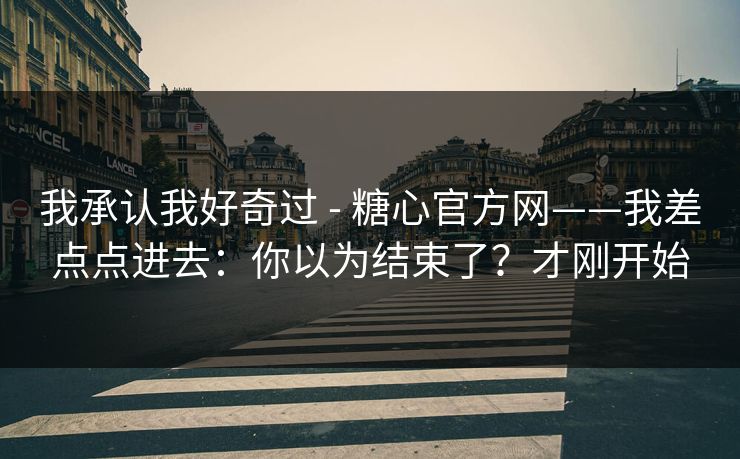 我承认我好奇过 - 糖心官方网——我差点点进去：你以为结束了？才刚开始