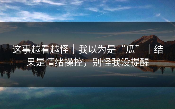 这事越看越怪｜我以为是“瓜”｜结果是情绪操控，别怪我没提醒
