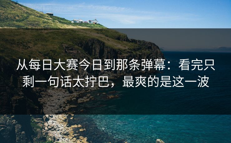 从每日大赛今日到那条弹幕:看完只剩一句话太拧巴,最爽的是这一波 从每日大赛今日到那条弹幕:看完只剩一句话太拧巴,最爽的是这一波