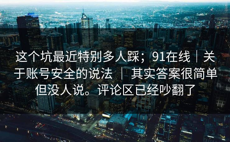 这个坑最近特别多人踩;91在线|关于账号安全的说法 | 其实答案很简单但没人说。评论区已经吵翻了 这个坑最近特别多人踩;91在线|关于账号安全的说法 | 其实答案很简单但没人说。评论区已经吵翻了