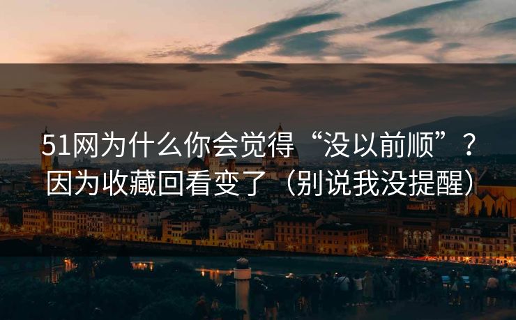 51网为什么你会觉得“没以前顺”？因为收藏回看变了（别说我没提醒）