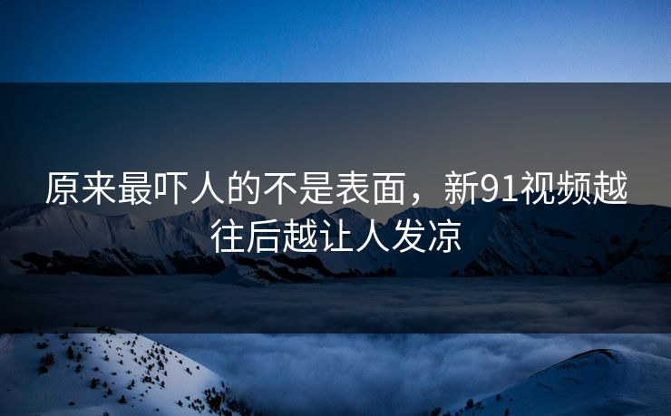 原来最吓人的不是表面，新91视频越往后越让人发凉