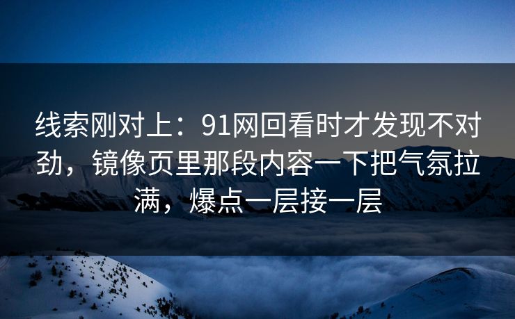 线索刚对上：91网回看时才发现不对劲，镜像页里那段内容一下把气氛拉满，爆点一层接一层